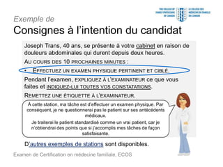 Exemple de
Consignes à l’intention du candidat
Joseph Trans, 40 ans, se présente à votre cabinet en raison de
douleurs abdominales qui durent depuis deux heures.
AU COURS DES 10 PROCHAINES MINUTES :
• EFFECTUEZ UN EXAMEN PHYSIQUE PERTINENT ET CIBLÉ.
Pendant l’examen, EXPLIQUEZ À L’EXAMINATEUR ce que vous
faites et INDIQUEZ-LUI TOUTES VOS CONSTATATIONS.
REMETTEZ UNE ÉTIQUETTE À L’EXAMINATEUR.
Examen de Certification en médecine familiale, ECOS
À cette station, ma tâche est d’effectuer un examen physique. Par
conséquent, je ne questionnerai pas le patient sur ses antécédents
médicaux.
Je traiterai le patient standardisé comme un vrai patient, car je
n’obtiendrai des points que si j’accomplis mes tâches de façon
satisfaisante.
D’autres exemples de stations sont disponibles.
 
