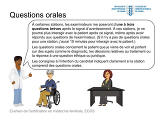 Questions orales
Examen de Certification en médecine familiale, ECOS
À certaines stations, les examinateurs me poseront d’une à trois
questions brèves après le signal d’avertissement. À ces stations, je ne
pourrai plus interagir avec le patient après ce signal, même après avoir
répondu aux questions de l’examinateur. (S’il n’y a pas de questions orales
pour une station, j’aurai 10 minutes pour interagir avec le patient.)
Les questions orales concernent le patient que je viens de voir et portent
sur des sujets comme le diagnostic, les décisions relatives au traitement ou
la réponse à une question éthique ou juridique.
Les consignes à l’intention du candidat indiquent clairement si la station
comprend des questions orales.
 