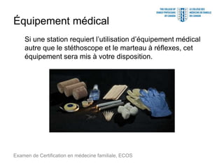 Équipement médical
Si une station requiert l’utilisation d’équipement médical
autre que le stéthoscope et le marteau à réflexes, cet
équipement sera mis à votre disposition.
Examen de Certification en médecine familiale, ECOS
 