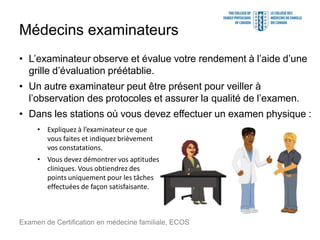 Médecins examinateurs
• L’examinateur observe et évalue votre rendement à l’aide d’une
grille d’évaluation préétablie.
• Un autre examinateur peut être présent pour veiller à
l’observation des protocoles et assurer la qualité de l’examen.
• Dans les stations où vous devez effectuer un examen physique :
Examen de Certification en médecine familiale, ECOS
• Expliquez à l’examinateur ce que
vous faites et indiquez brièvement
vos constatations.
• Vous devez démontrer vos aptitudes
cliniques. Vous obtiendrez des
points uniquement pour les tâches
effectuées de façon satisfaisante.
 
