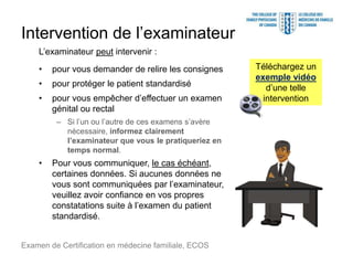 Intervention de l’examinateur
L’examinateur peut intervenir :
• pour vous demander de relire les consignes
• pour protéger le patient standardisé
• pour vous empêcher d’effectuer un examen
génital ou rectal
Examen de Certification en médecine familiale, ECOS
– Si l’un ou l’autre de ces examens s’avère
nécessaire, informez clairement
l’examinateur que vous le pratiqueriez en
temps normal.
• Pour vous communiquer, le cas échéant,
certaines données. Si aucunes données ne
vous sont communiquées par l’examinateur,
veuillez avoir confiance en vos propres
constatations suite à l’examen du patient
standardisé.
Téléchargez un
exemple vidéo
d’une telle
intervention
 