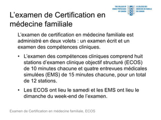 L’examen de Certification en
médecine familiale
L’examen de certification en médecine familiale est
administré en deux volets : un examen écrit et un
examen des compétences cliniques.
• L’examen des compétences cliniques comprend huit
stations d’examen clinique objectif structuré (ECOS)
de 10 minutes chacune et quatre entrevues médicales
simulées (EMS) de 15 minutes chacune, pour un total
de 12 stations.
• Les ECOS ont lieu le samedi et les EMS ont lieu le
dimanche du week-end de l’examen.
Examen de Certification en médecine familiale, ECOS
 
