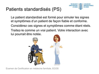 Patients standardisés (PS)
Le patient standardisé est formé pour simuler les signes
et symptômes d’un patient de façon fiable et conforme.
Considérez ces signes et symptômes comme étant réels.
Traitez-le comme un vrai patient. Votre interaction avec
lui pourrait être notée.
Examen de Certification en médecine familiale, ECOS
 