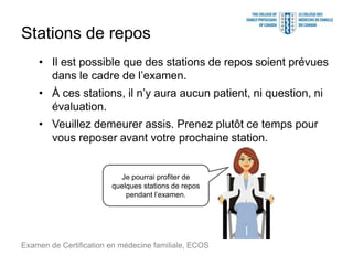 Stations de repos
• Il est possible que des stations de repos soient prévues
dans le cadre de l’examen.
• À ces stations, il n’y aura aucun patient, ni question, ni
évaluation.
• Veuillez demeurer assis. Prenez plutôt ce temps pour
vous reposer avant votre prochaine station.
Examen de Certification en médecine familiale, ECOS
Je pourrai profiter de
quelques stations de repos
pendant l’examen.
 