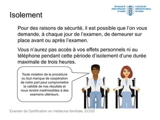 Isolement
Pour des raisons de sécurité, il est possible que l’on vous
demande, à chaque jour de l’examen, de demeurer sur
place avant ou après l’examen.
Vous n’aurez pas accès à vos effets personnels ni au
téléphone pendant cette période d’isolement d’une durée
maximale de trois heures.
Examen de Certification en médecine familiale, ECOS
Toute violation de la procédure
ou tout manque de coopération
de notre part peut compromettre
la validité de nos résultats et
nous rendre inadmissibles à des
examens ultérieurs.
 