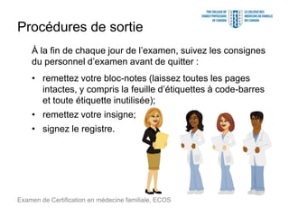 Procédures de sortie
À la fin de chaque jour de l’examen, suivez les consignes
du personnel d’examen avant de quitter :
• remettez votre bloc-notes (laissez toutes les pages
intactes, y compris la feuille d’étiquettes à code-barres
et toute étiquette inutilisée);
• remettez votre insigne;
• signez le registre.
Examen de Certification en médecine familiale, ECOS
 