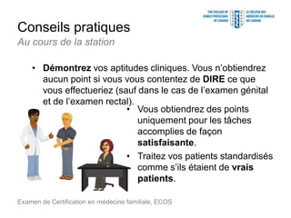 Conseils pratiques
Examen de Certification en médecine familiale, ECOS
Au cours de la station
• Démontrez vos aptitudes cliniques. Vous n’obtiendrez
aucun point si vous vous contentez de DIRE ce que
vous effectueriez (sauf dans le cas de l’examen génital
et de l’examen rectal).
• Vous obtiendrez des points
uniquement pour les tâches
accomplies de façon
satisfaisante.
• Traitez vos patients standardisés
comme s’ils étaient de vrais
patients.
 
