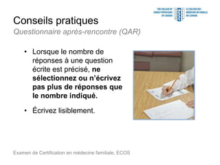 Conseils pratiques
• Lorsque le nombre de
réponses à une question
écrite est précisé, ne
sélectionnez ou n’écrivez
pas plus de réponses que
le nombre indiqué.
• Écrivez lisiblement.
Examen de Certification en médecine familiale, ECOS
Questionnaire après-rencontre (QAR)
 