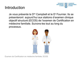 Introduction
Je vous présente la Dre Campbell et le Dr Fournier. Ils se
présenteront aujourd’hui aux stations d’examen clinique
objectif structuré (ECOS) de l’examen de Certification en
médecine familiale. Suivons-les tout au long du
processus.
Examen de Certification en médecine familiale, ECOS
 