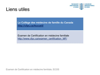 Liens utiles
Examen de Certification en médecine familiale, ECOS
Le Collège des médecins de famille du Canada
http://cfpc.ca/Accueil/
Examen de Certification en médecine familiale
http://www.cfpc.ca/examen_certification_MF/
 