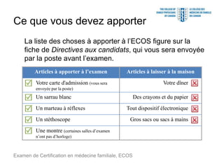 Ce que vous devez apporter
La liste des choses à apporter à l’ECOS figure sur la
fiche de Directives aux candidats, qui vous sera envoyée
par la poste avant l’examen.
Examen de Certification en médecine familiale, ECOS
Articles à apporter à l’examen Articles à laisser à la maison
Votre carte d'admission (vous sera
envoyée par la poste)
Votre dîner
Un sarrau blanc Des crayons et du papier
Un marteau à réflexes Tout dispositif électronique
Un stéthoscope Gros sacs ou sacs à mains
Une montre (certaines salles d’examen
n’ont pas d’horloge)
 