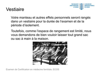 Vestiaire
Votre manteau et autres effets personnels seront rangés
dans un vestiaire pour la durée de l’examen et de la
période d’isolement.
Toutefois, comme l’espace de rangement est limité, nous
vous demandons de bien vouloir laisser tout grand sac
ou sac à main à la maison.
Examen de Certification en médecine familiale, ECOS
 