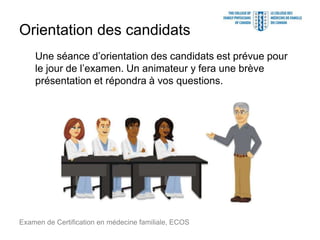 Orientation des candidats
Une séance d’orientation des candidats est prévue pour
le jour de l’examen. Un animateur y fera une brève
présentation et répondra à vos questions.
Examen de Certification en médecine familiale, ECOS
 