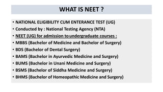 WHAT IS NEET ?
• NATIONAL ELIGIBILITY CUM ENTERANCE TEST (UG)
• Conducted by : National Testing Agency (NTA)
• NEET (UG) for admission toundergraduate courses :
• MBBS (Bachelor of Medicine and Bachelor of Surgery)
• BDS (Bachelor of Dental Surgery)
• BAMS (Bachelor in Ayurvedic Medicine and Surgery)
• BUMS (Bachelor in Unani Medicine and Surgery)
• BSMS (Bachelor of Siddha Medicine and Surgery)
• BHMS (Bachelor of Homeopathic Medicine and Surgery)
 