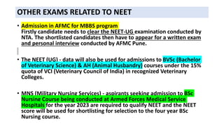 OTHER EXAMS RELATED TO NEET
• Admission in AFMC for MBBS program
Firstly candidate needs to clear the NEET-UG examination conducted by
NTA. The shortlisted candidates then have to appear for a written exam
and personal interview conducted by AFMC Pune.
• The NEET (UG) - data will also be used for admissions to BVSc (Bachelor
of Veterinary Science) & AH (Animal Husbandry) courses under the 15%
quota of VCI (Veterinary Council of India) in recognized Veterinary
Colleges.
• MNS (Military Nursing Services) - aspirants seeking admission to BSc
Nursing Course being conducted at Armed Forces Medical Service
Hospitals for the year 2023 are required to qualify NEET and the NEET
score will be used for shortlisting for selection to the four year BSc
Nursing course.
 