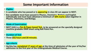 Some Important Information
• Eligible
• A candidate who has passed or is appearing in class XII can appear in NEET.
• But candidate must have passed in Physics, Chemistry, Biology and English
individually and must have obtained a minimum of 50% marks taken together in
Physics, Chemistry, and Biology.
• Mode of Examination
• NEET (UG) is a Pen & Paper-based Test, to be answered on the specially designed
machine gradable OMR sheet using Ball Point Pen.
• Duration of Test
• Three (03) hours and 20 minutes.
• Age criteria
• He/she has completed 17 years of age at the time of admission of the year of his/her
admission to the first year of the Undergraduate Medical Course.
 