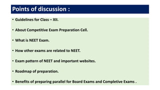 Points of discussion :
• Guidelines for Class – XII.
• About Competitive Exam Preparation Cell.
• What is NEET Exam.
• How other exams are related to NEET.
• Exam pattern of NEET and important websites.
• Roadmap of preparation.
• Benefits of preparing parallel for Board Exams and Completive Exams .
 