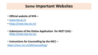 Some Important Websites
• Official website of NTA –
• www.nta.ac.in
• https://neet.nta.nic.in/
• Submission of the Online Application for NEET (UG) -
https://neet.nta.nic.in/.
• Instructions for Counselling by the MCC –
https://mcc.nic.in/UGCounselling/
 