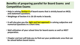 Benefits of preparing parallel for Board Exams and
Competitive Exams
• Help in solving Section A of board exams that is strictly based on MCQ
and statement questions.
• Weightage of Section A is 16-18 marks in boards.
• It will also give you the right and fast approach in solving subjective and
numerical questions in a short time.
• Well utilization of your school time for board exams as well as NEET
preparation.
• Chapter end test will help you to find out your problematic area that can
be solved before board exams.
 
