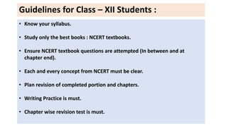 Guidelines for Class – XII Students :
• Know your syllabus.
• Study only the best books : NCERT textbooks.
• Ensure NCERT textbook questions are attempted (In between and at
chapter end).
• Each and every concept from NCERT must be clear.
• Plan revision of completed portion and chapters.
• Writing Practice is must.
• Chapter wise revision test is must.
 