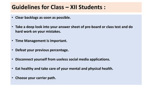 Guidelines for Class – XII Students :
• Clear backlogs as soon as possible.
• Take a deep look into your answer sheet of pre-board or class test and do
hard work on your mistakes.
• Time Management is important.
• Defeat your previous percentage.
• Disconnect yourself from useless social media applications.
• Eat healthy and take care of your mental and physical health.
• Choose your carrier path.
 