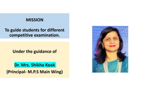 MISSION
To guide students for different
competitive examination.
Under the guidance of
Dr. Mrs. Shikha Koak
(Principal- M.P.S Main Wing)
 