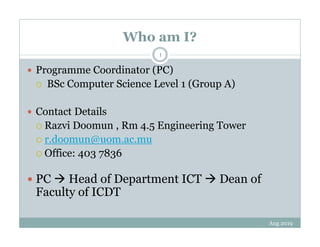 Who am I?
Aug 2019
1
Programme Coordinator (PC)
BSc Computer Science Level 1 (Group A)
Contact Details
Razvi Doomun , Rm 4.5 Engineering Tower
r.doomun@uom.ac.mu
Office: 403 7836
PC Head of Department ICT Dean of
Faculty of ICDT
 