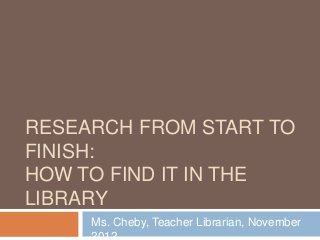 RESEARCH FROM START TO
FINISH:
HOW TO FIND IT IN THE
LIBRARY
Ms. Cheby, Teacher Librarian, November
 