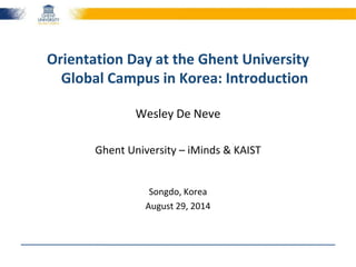 Orientation Day at the Ghent University 
Global Campus in Korea: Introduction 
Wesley De Neve 
Ghent University – iMinds & KAIST 
Songdo, Korea 
August 29, 2014 
 