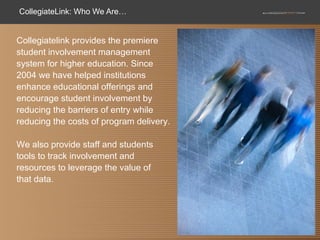 CollegiateLink: Who We Are… Collegiatelink provides the premiere student involvement management system for higher education. Since 2004 we have helped institutions enhance educational offerings and encourage student involvement by reducing the barriers of entry while reducing the costs of program delivery.  We also provide staff and students tools to track involvement and resources to leverage the value of  that data.  
