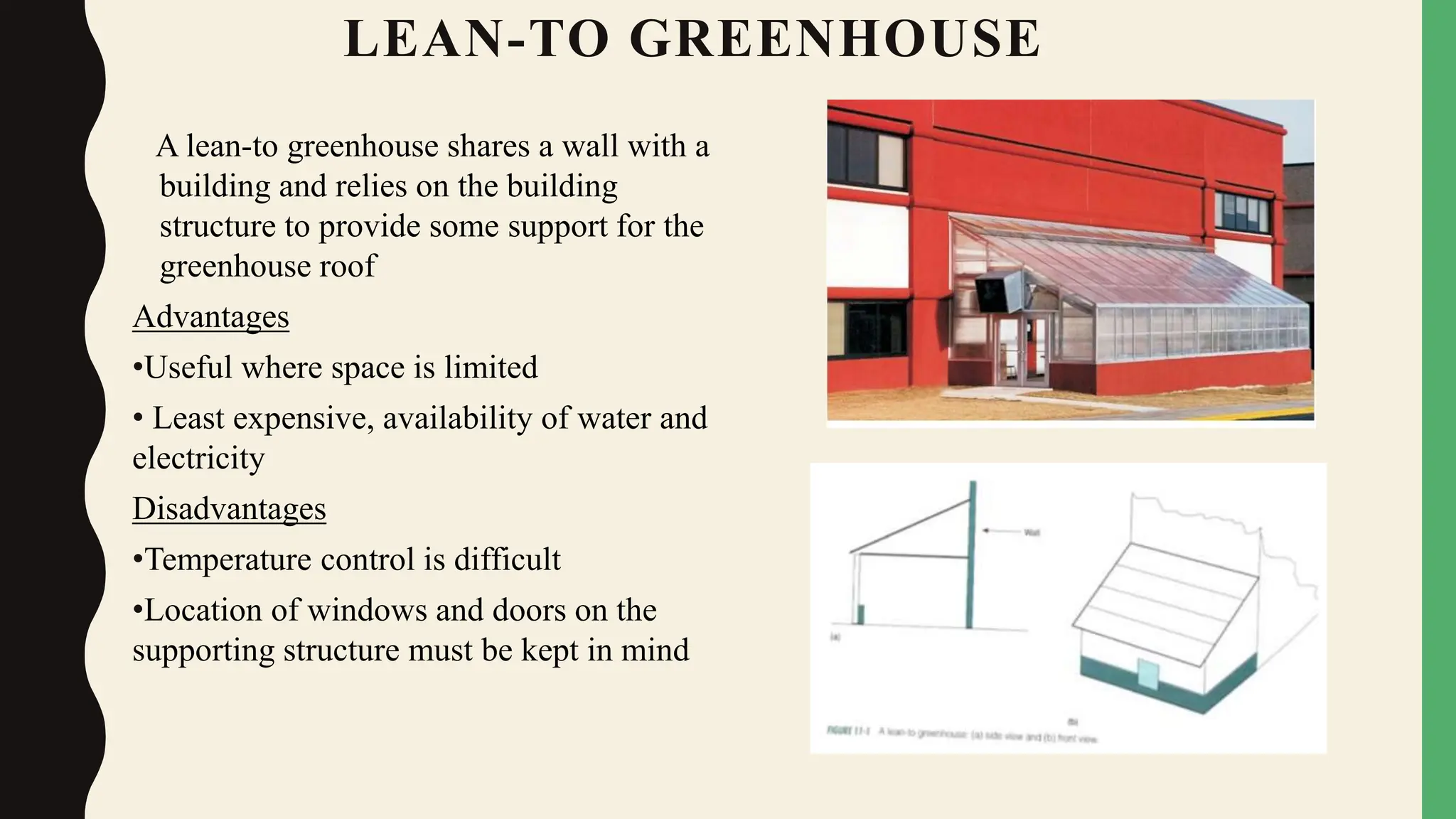 LEAN-TO GREENHOUSE
A lean-to greenhouse shares a wall with a
building and relies on the building
structure to provide some support for the
greenhouse roof
Advantages
•Useful where space is limited
• Least expensive, availability of water and
electricity
Disadvantages
•Temperature control is difficult
•Location of windows and doors on the
supporting structure must be kept in mind
 