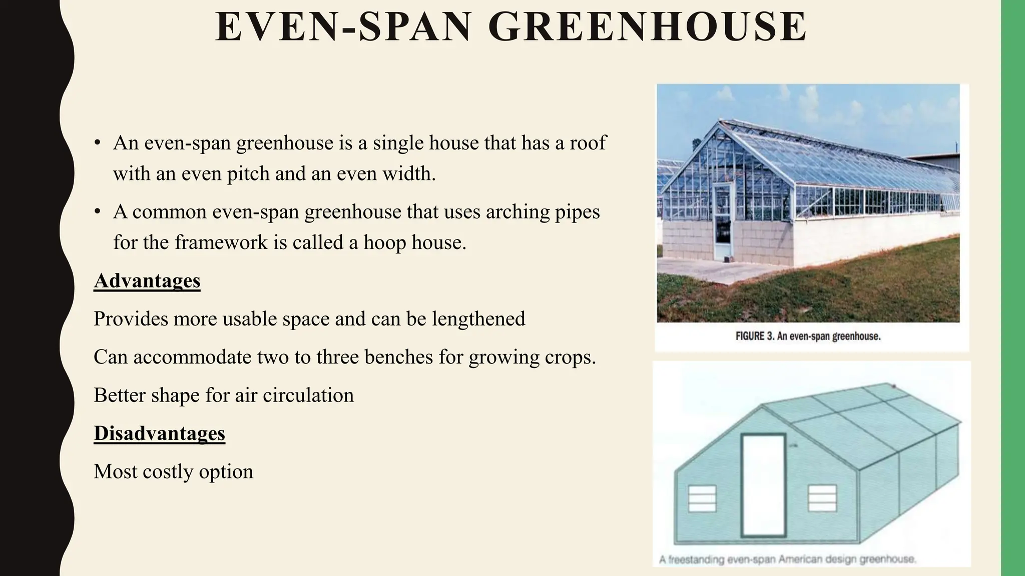 EVEN-SPAN GREENHOUSE
• An even-span greenhouse is a single house that has a roof
with an even pitch and an even width.
• A common even-span greenhouse that uses arching pipes
for the framework is called a hoop house.
Advantages
Provides more usable space and can be lengthened
Can accommodate two to three benches for growing crops.
Better shape for air circulation
Disadvantages
Most costly option
 