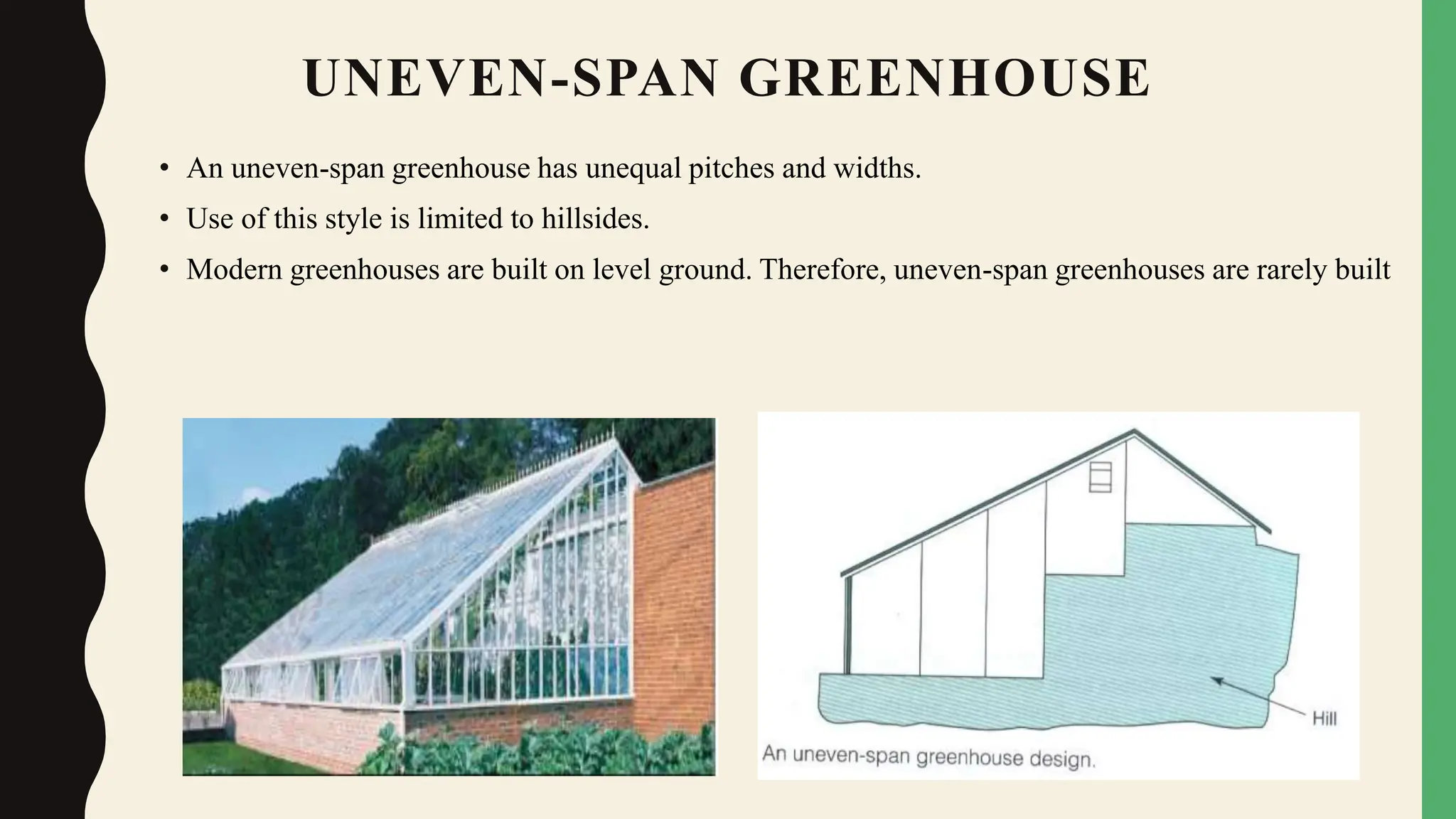 UNEVEN-SPAN GREENHOUSE
• An uneven-span greenhouse has unequal pitches and widths.
• Use of this style is limited to hillsides.
• Modern greenhouses are built on level ground. Therefore, uneven-span greenhouses are rarely built
 
