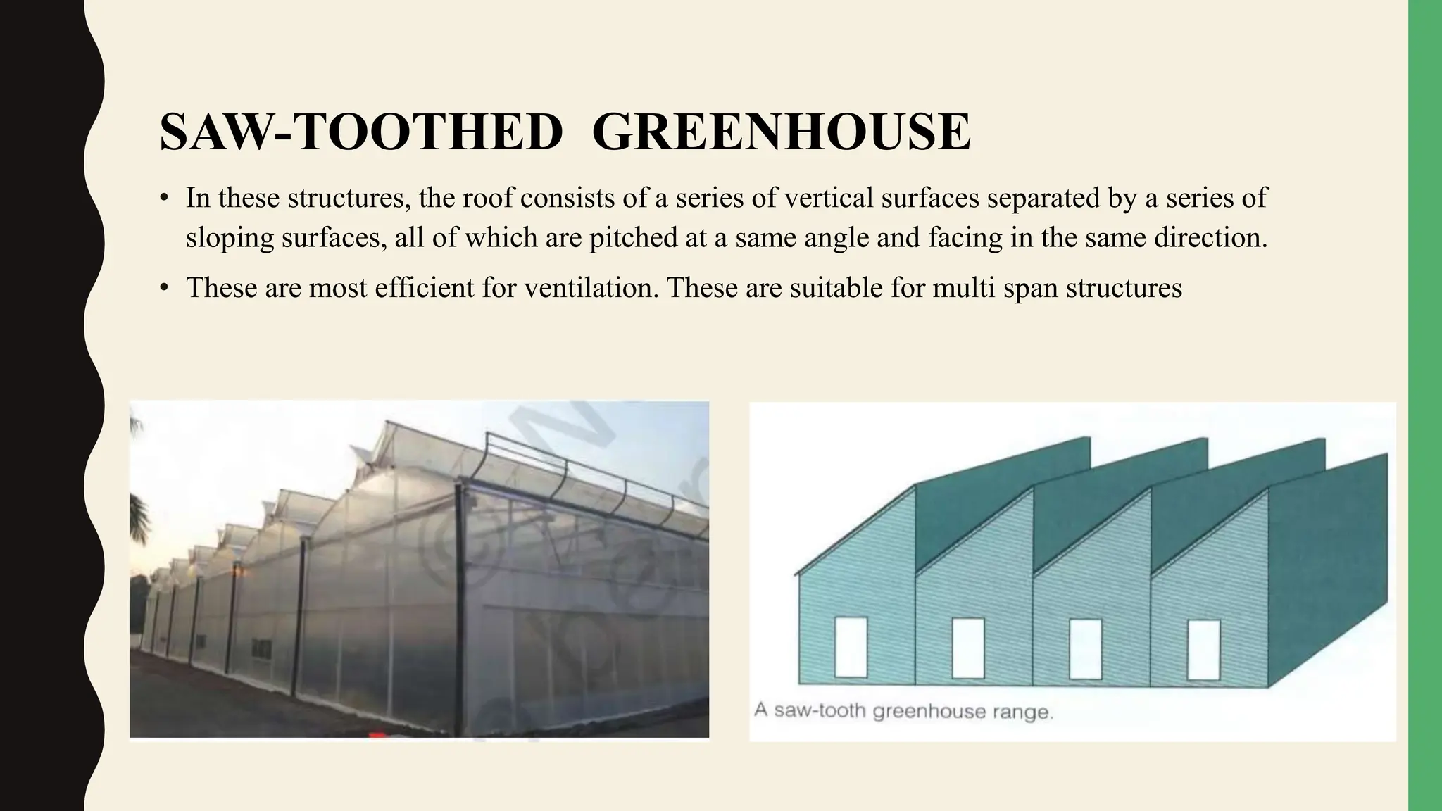 SAW-TOOTHED GREENHOUSE
• In these structures, the roof consists of a series of vertical surfaces separated by a series of
sloping surfaces, all of which are pitched at a same angle and facing in the same direction.
• These are most efficient for ventilation. These are suitable for multi span structures
 