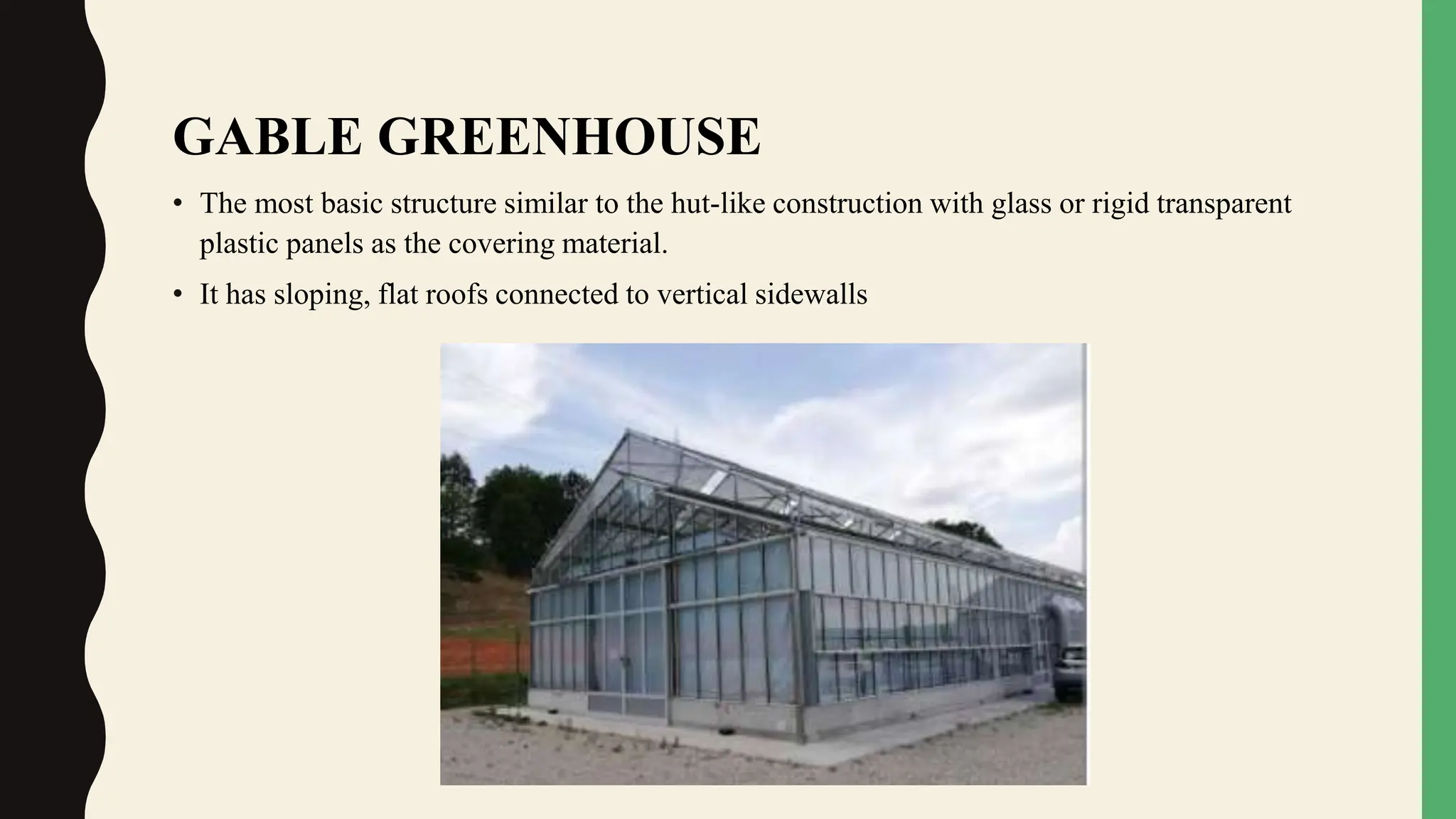 GABLE GREENHOUSE
• The most basic structure similar to the hut-like construction with glass or rigid transparent
plastic panels as the covering material.
• It has sloping, flat roofs connected to vertical sidewalls
 