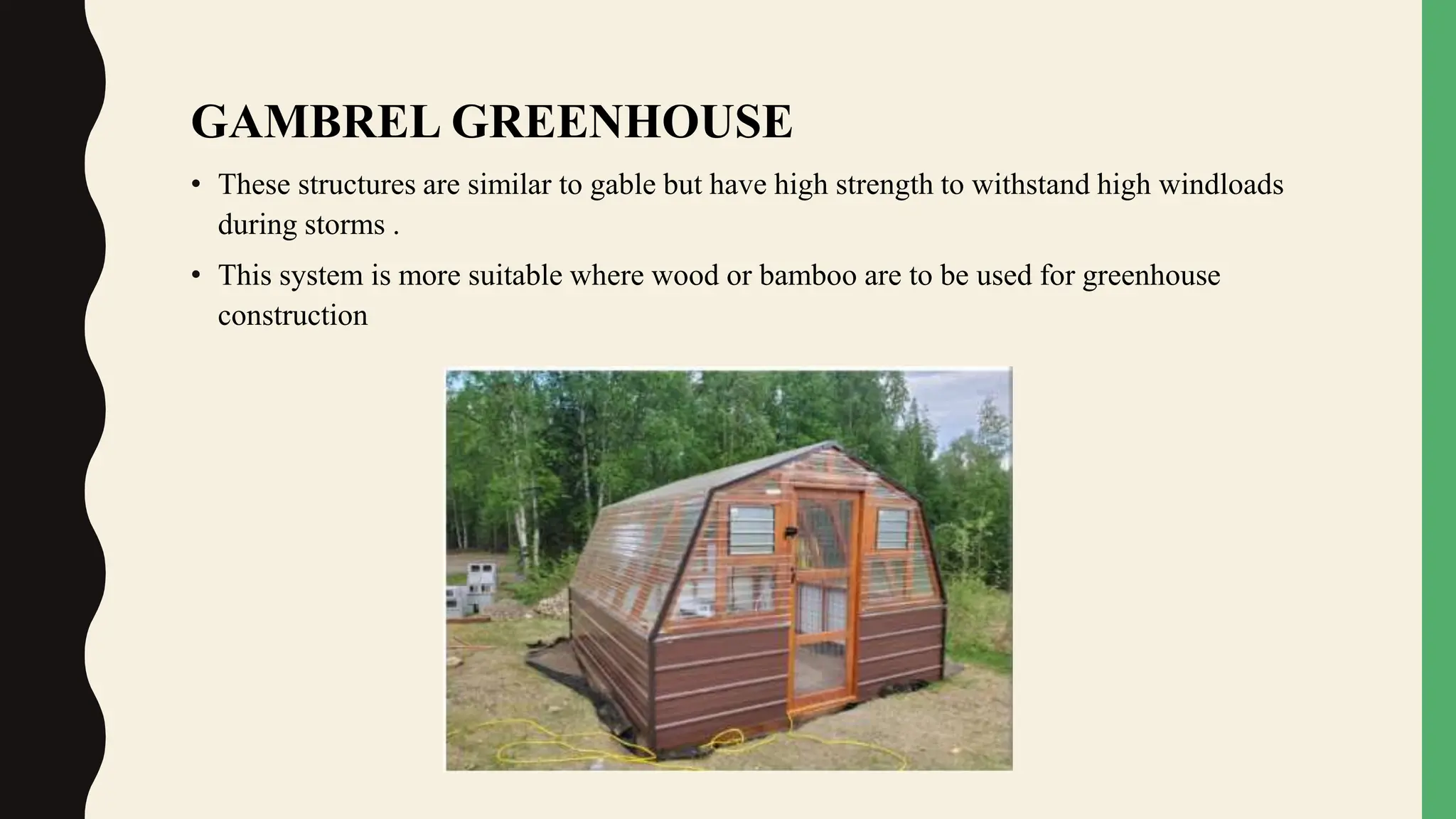 GAMBREL GREENHOUSE
• These structures are similar to gable but have high strength to withstand high windloads
during storms .
• This system is more suitable where wood or bamboo are to be used for greenhouse
construction
 
