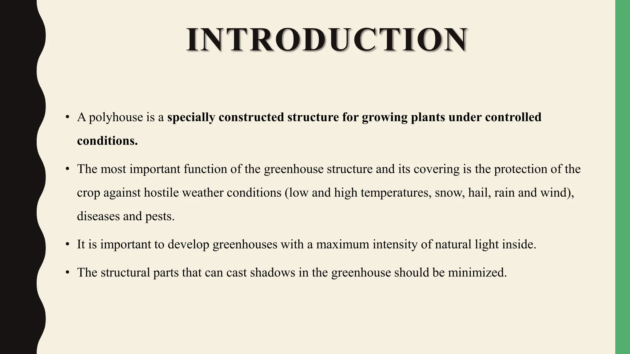 INTRODUCTION
• A polyhouse is a specially constructed structure for growing plants under controlled
conditions.
• The most important function of the greenhouse structure and its covering is the protection of the
crop against hostile weather conditions (low and high temperatures, snow, hail, rain and wind),
diseases and pests.
• It is important to develop greenhouses with a maximum intensity of natural light inside.
• The structural parts that can cast shadows in the greenhouse should be minimized.
 