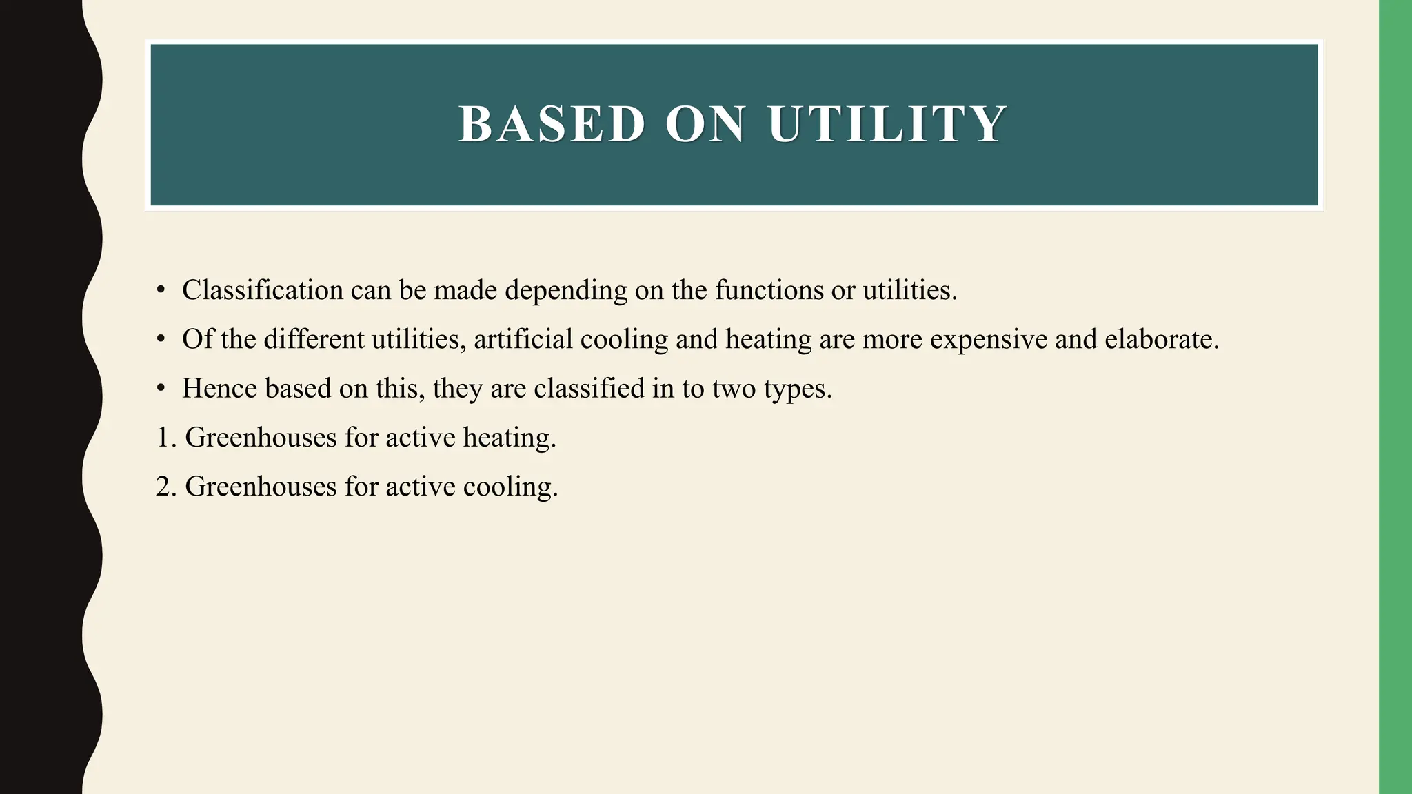 BASED ON UTILITY
• Classification can be made depending on the functions or utilities.
• Of the different utilities, artificial cooling and heating are more expensive and elaborate.
• Hence based on this, they are classified in to two types.
1. Greenhouses for active heating.
2. Greenhouses for active cooling.
 