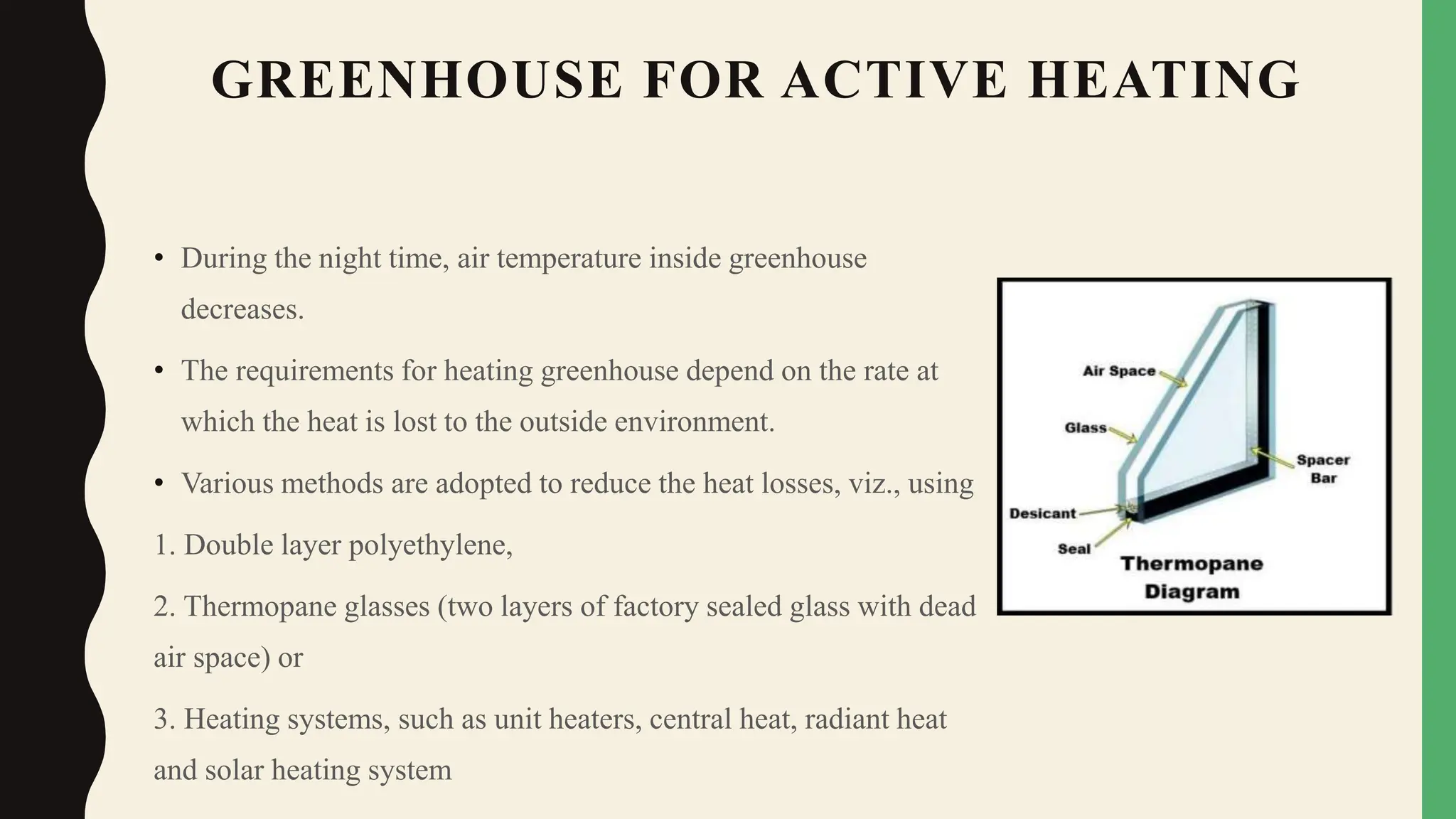 GREENHOUSE FOR ACTIVE HEATING
• During the night time, air temperature inside greenhouse
decreases.
• The requirements for heating greenhouse depend on the rate at
which the heat is lost to the outside environment.
• Various methods are adopted to reduce the heat losses, viz., using
1. Double layer polyethylene,
2. Thermopane glasses (two layers of factory sealed glass with dead
air space) or
3. Heating systems, such as unit heaters, central heat, radiant heat
and solar heating system
 