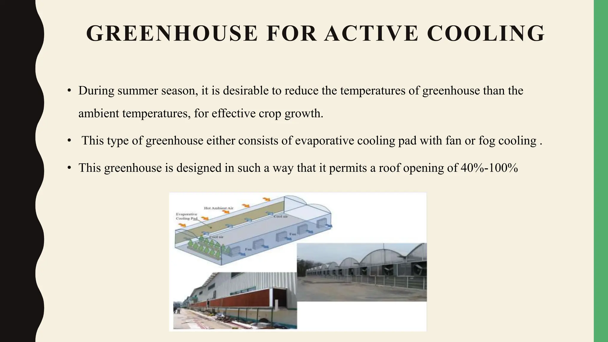 GREENHOUSE FOR ACTIVE COOLING
• During summer season, it is desirable to reduce the temperatures of greenhouse than the
ambient temperatures, for effective crop growth.
• This type of greenhouse either consists of evaporative cooling pad with fan or fog cooling .
• This greenhouse is designed in such a way that it permits a roof opening of 40%-100%
 