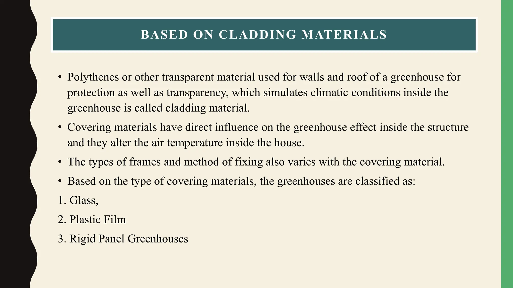 BASED ON CLADDING MATERIALS
• Polythenes or other transparent material used for walls and roof of a greenhouse for
protection as well as transparency, which simulates climatic conditions inside the
greenhouse is called cladding material.
• Covering materials have direct influence on the greenhouse effect inside the structure
and they alter the air temperature inside the house.
• The types of frames and method of fixing also varies with the covering material.
• Based on the type of covering materials, the greenhouses are classified as:
1. Glass,
2. Plastic Film
3. Rigid Panel Greenhouses
 