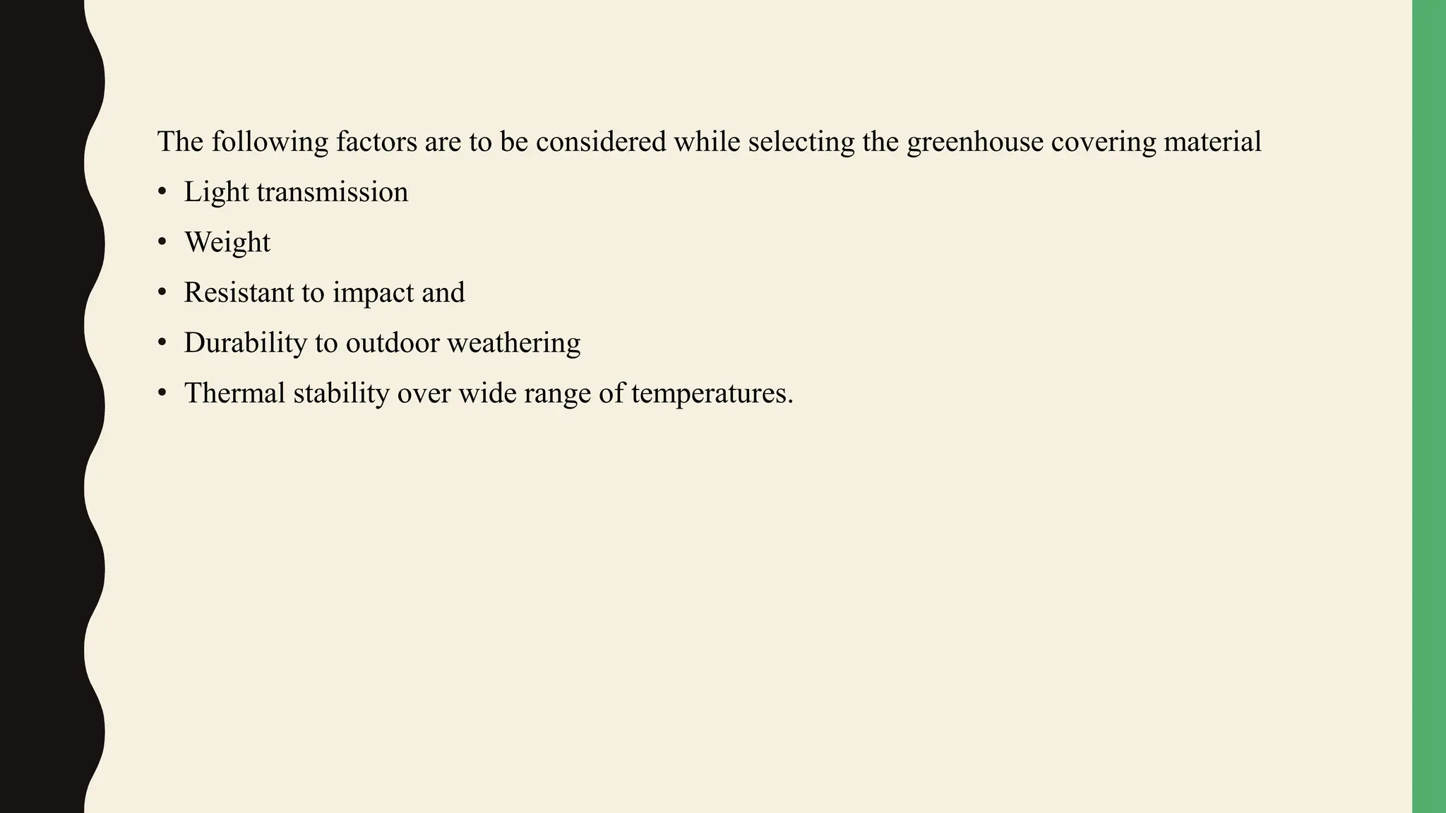 The following factors are to be considered while selecting the greenhouse covering material
• Light transmission
• Weight
• Resistant to impact and
• Durability to outdoor weathering
• Thermal stability over wide range of temperatures.
 