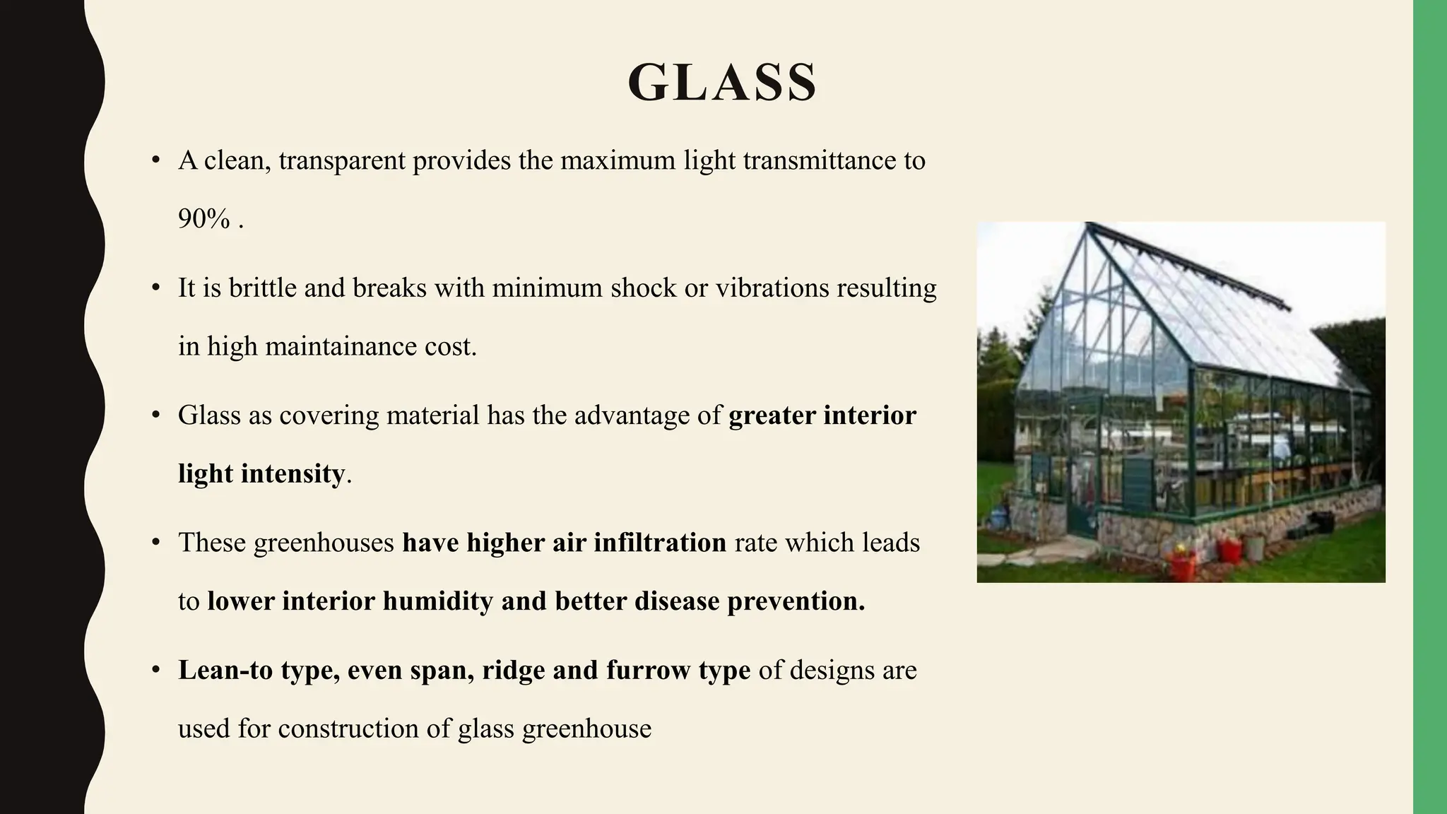 GLASS
• A clean, transparent provides the maximum light transmittance to
90% .
• It is brittle and breaks with minimum shock or vibrations resulting
in high maintainance cost.
• Glass as covering material has the advantage of greater interior
light intensity.
• These greenhouses have higher air infiltration rate which leads
to lower interior humidity and better disease prevention.
• Lean-to type, even span, ridge and furrow type of designs are
used for construction of glass greenhouse
 