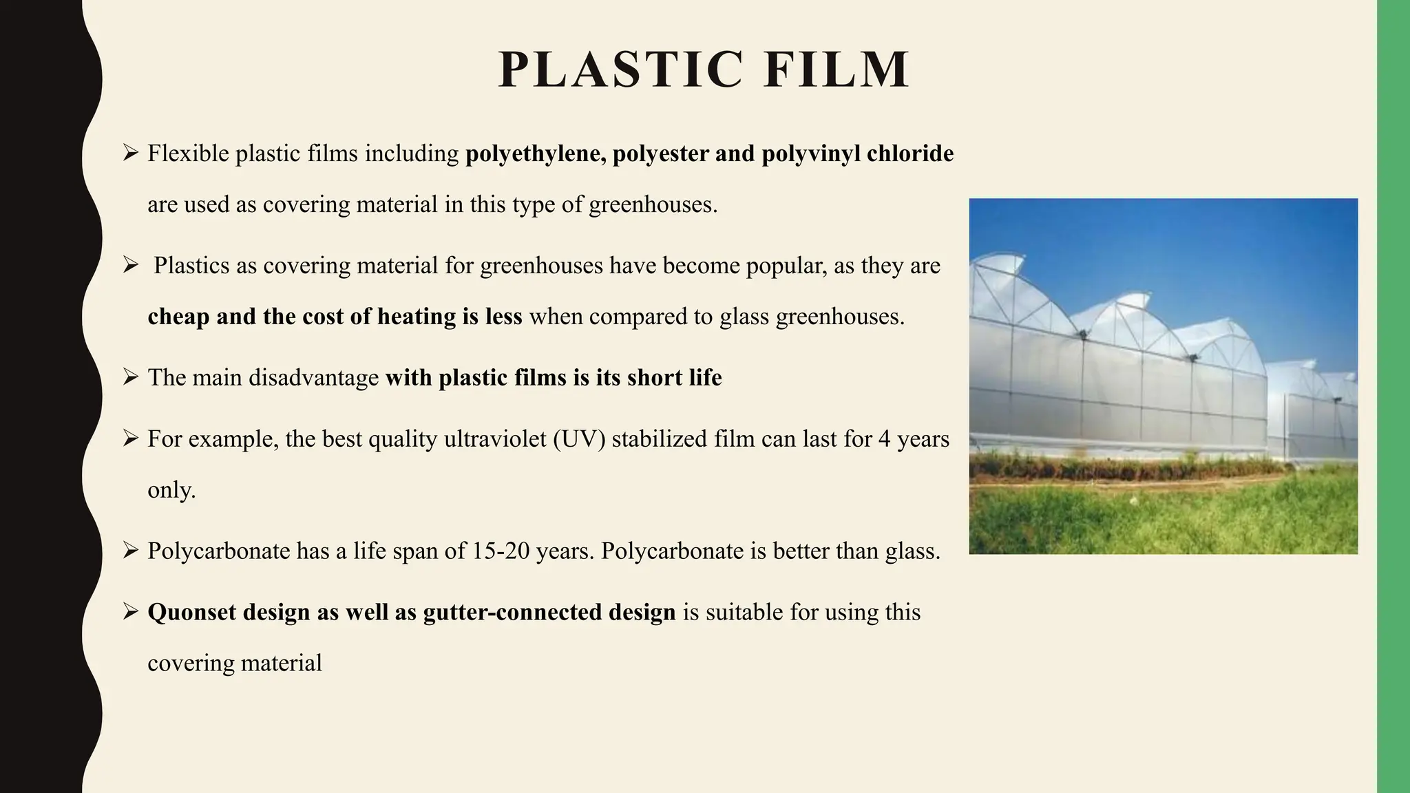 PLASTIC FILM
 Flexible plastic films including polyethylene, polyester and polyvinyl chloride
are used as covering material in this type of greenhouses.
 Plastics as covering material for greenhouses have become popular, as they are
cheap and the cost of heating is less when compared to glass greenhouses.
 The main disadvantage with plastic films is its short life
 For example, the best quality ultraviolet (UV) stabilized film can last for 4 years
only.
 Polycarbonate has a life span of 15-20 years. Polycarbonate is better than glass.
 Quonset design as well as gutter-connected design is suitable for using this
covering material
 
