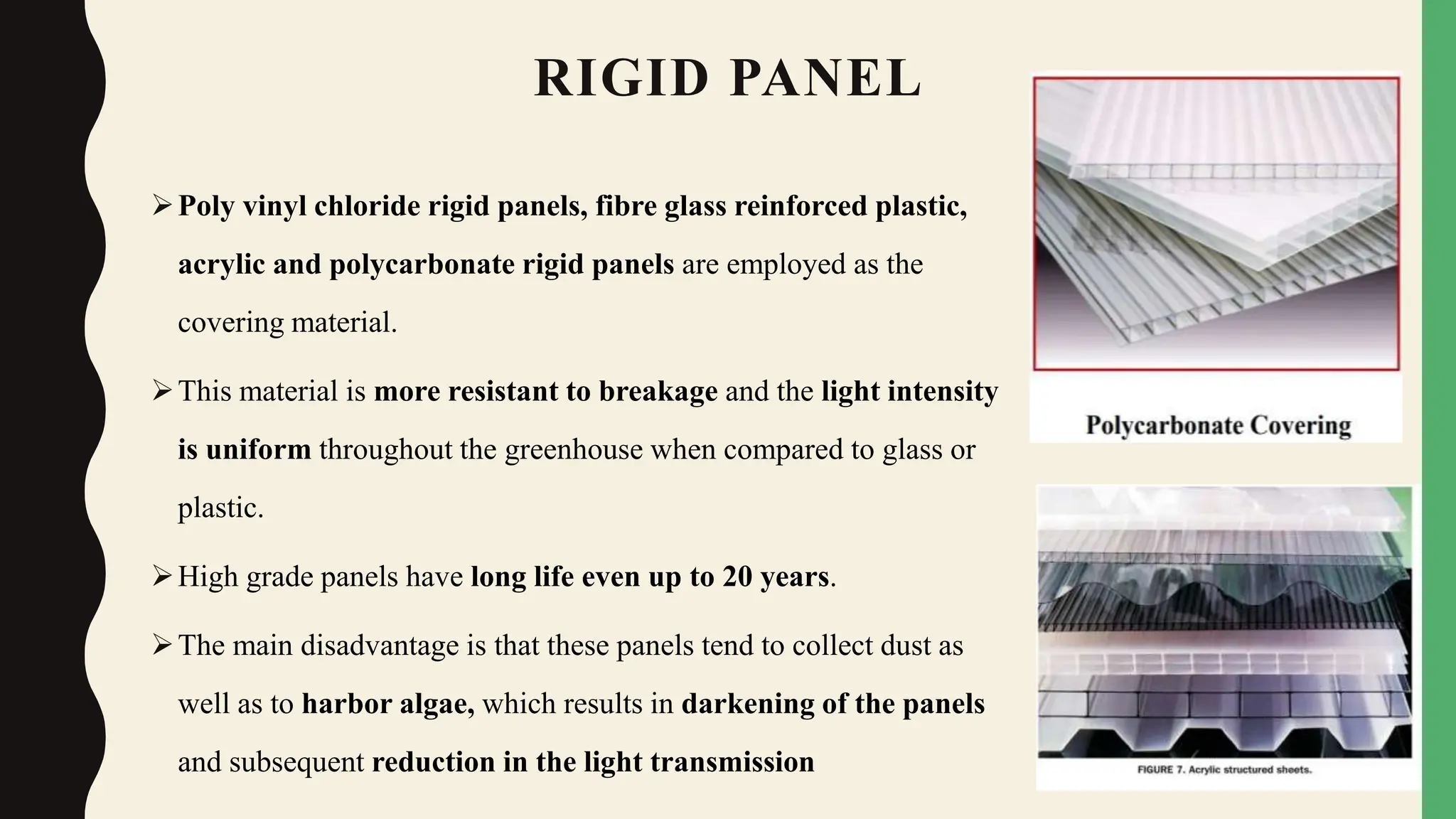 RIGID PANEL
Poly vinyl chloride rigid panels, fibre glass reinforced plastic,
acrylic and polycarbonate rigid panels are employed as the
covering material.
This material is more resistant to breakage and the light intensity
is uniform throughout the greenhouse when compared to glass or
plastic.
High grade panels have long life even up to 20 years.
The main disadvantage is that these panels tend to collect dust as
well as to harbor algae, which results in darkening of the panels
and subsequent reduction in the light transmission
 