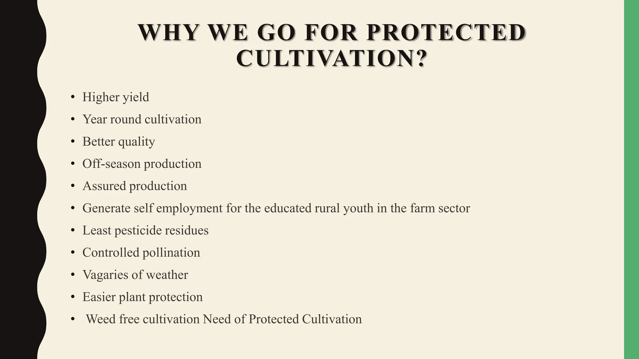 WHY WE GO FOR PROTECTED
CULTIVATION?
• Higher yield
• Year round cultivation
• Better quality
• Off-season production
• Assured production
• Generate self employment for the educated rural youth in the farm sector
• Least pesticide residues
• Controlled pollination
• Vagaries of weather
• Easier plant protection
• Weed free cultivation Need of Protected Cultivation
 