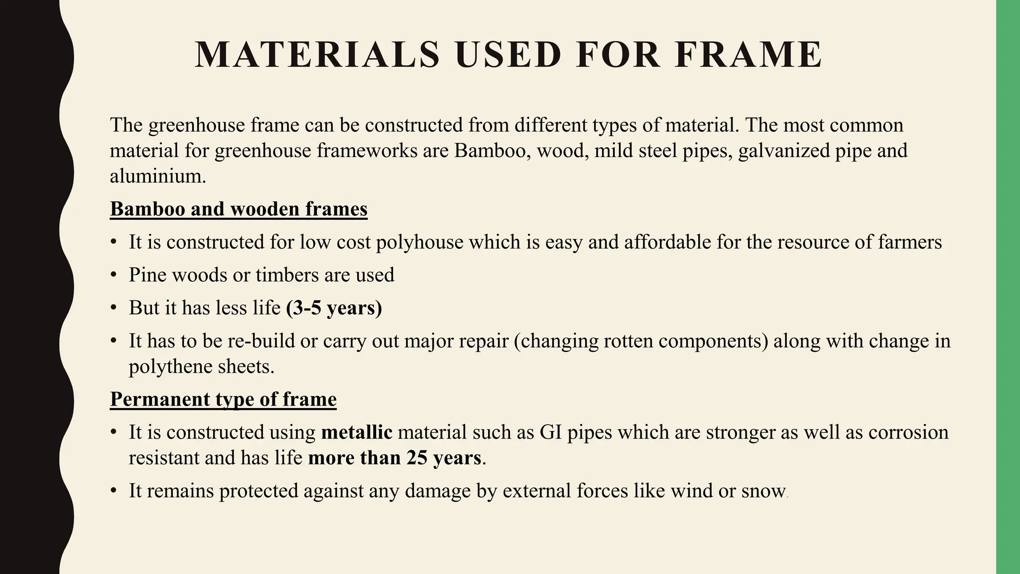 MATERIALS USED FOR FRAME
The greenhouse frame can be constructed from different types of material. The most common
material for greenhouse frameworks are Bamboo, wood, mild steel pipes, galvanized pipe and
aluminium.
Bamboo and wooden frames
• It is constructed for low cost polyhouse which is easy and affordable for the resource of farmers
• Pine woods or timbers are used
• But it has less life (3-5 years)
• It has to be re-build or carry out major repair (changing rotten components) along with change in
polythene sheets.
Permanent type of frame
• It is constructed using metallic material such as GI pipes which are stronger as well as corrosion
resistant and has life more than 25 years.
• It remains protected against any damage by external forces like wind or snow.
 