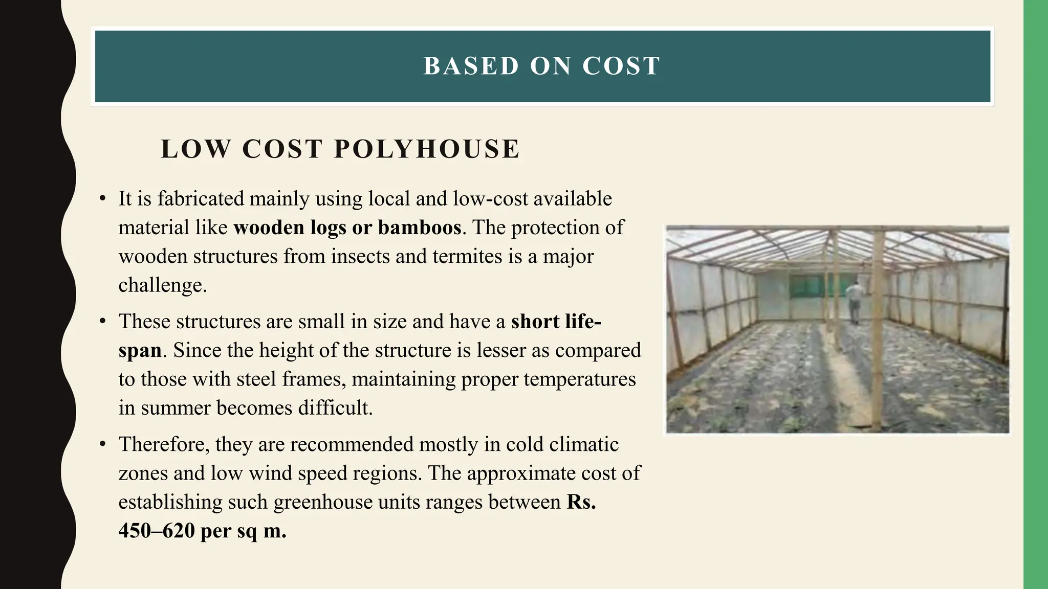 LOW COST POLYHOUSE
• It is fabricated mainly using local and low-cost available
material like wooden logs or bamboos. The protection of
wooden structures from insects and termites is a major
challenge.
• These structures are small in size and have a short life-
span. Since the height of the structure is lesser as compared
to those with steel frames, maintaining proper temperatures
in summer becomes difficult.
• Therefore, they are recommended mostly in cold climatic
zones and low wind speed regions. The approximate cost of
establishing such greenhouse units ranges between Rs.
450–620 per sq m.
BASED ON COST
 