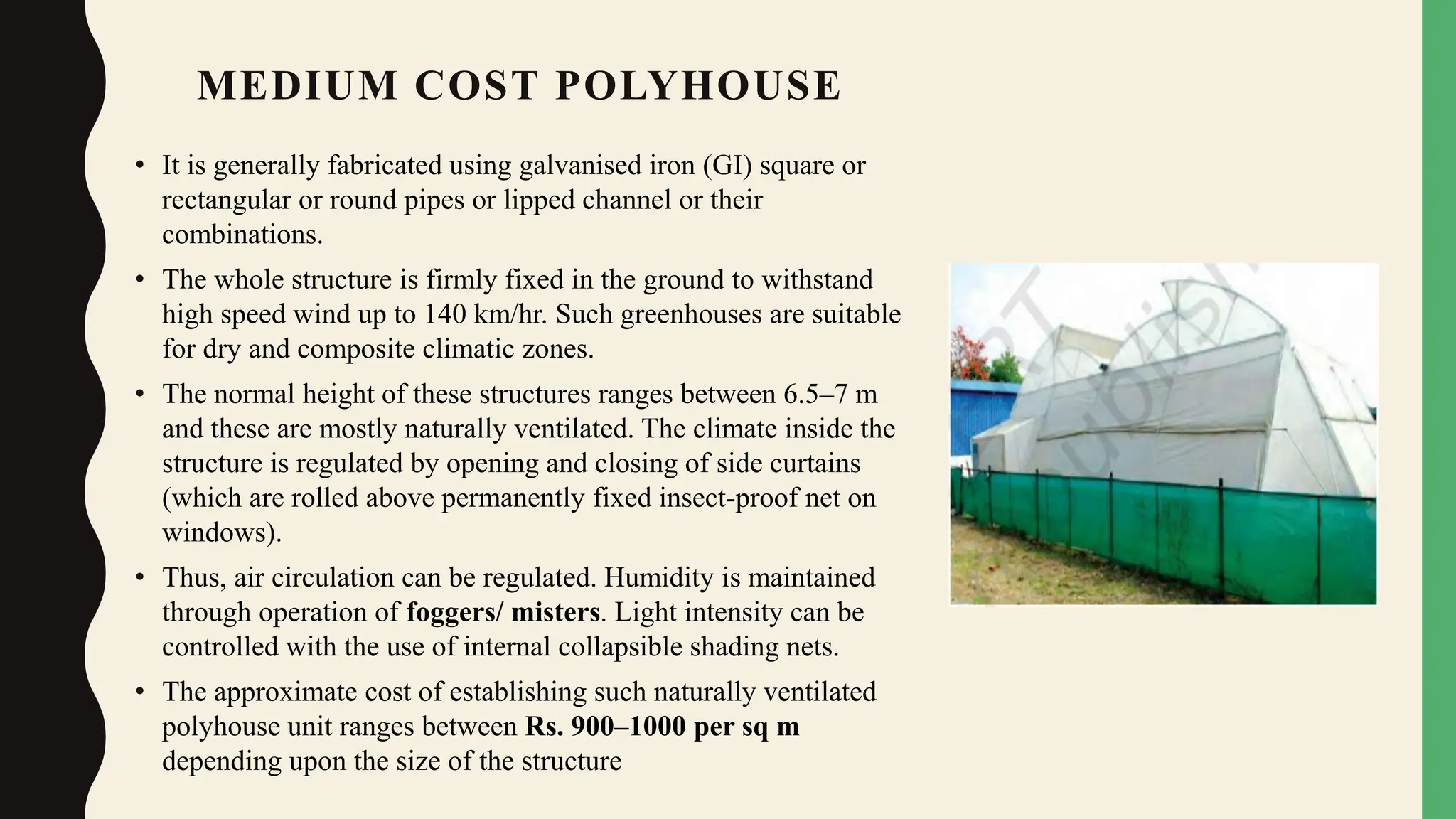 MEDIUM COST POLYHOUSE
• It is generally fabricated using galvanised iron (GI) square or
rectangular or round pipes or lipped channel or their
combinations.
• The whole structure is firmly fixed in the ground to withstand
high speed wind up to 140 km/hr. Such greenhouses are suitable
for dry and composite climatic zones.
• The normal height of these structures ranges between 6.5–7 m
and these are mostly naturally ventilated. The climate inside the
structure is regulated by opening and closing of side curtains
(which are rolled above permanently fixed insect-proof net on
windows).
• Thus, air circulation can be regulated. Humidity is maintained
through operation of foggers/ misters. Light intensity can be
controlled with the use of internal collapsible shading nets.
• The approximate cost of establishing such naturally ventilated
polyhouse unit ranges between Rs. 900–1000 per sq m
depending upon the size of the structure
 