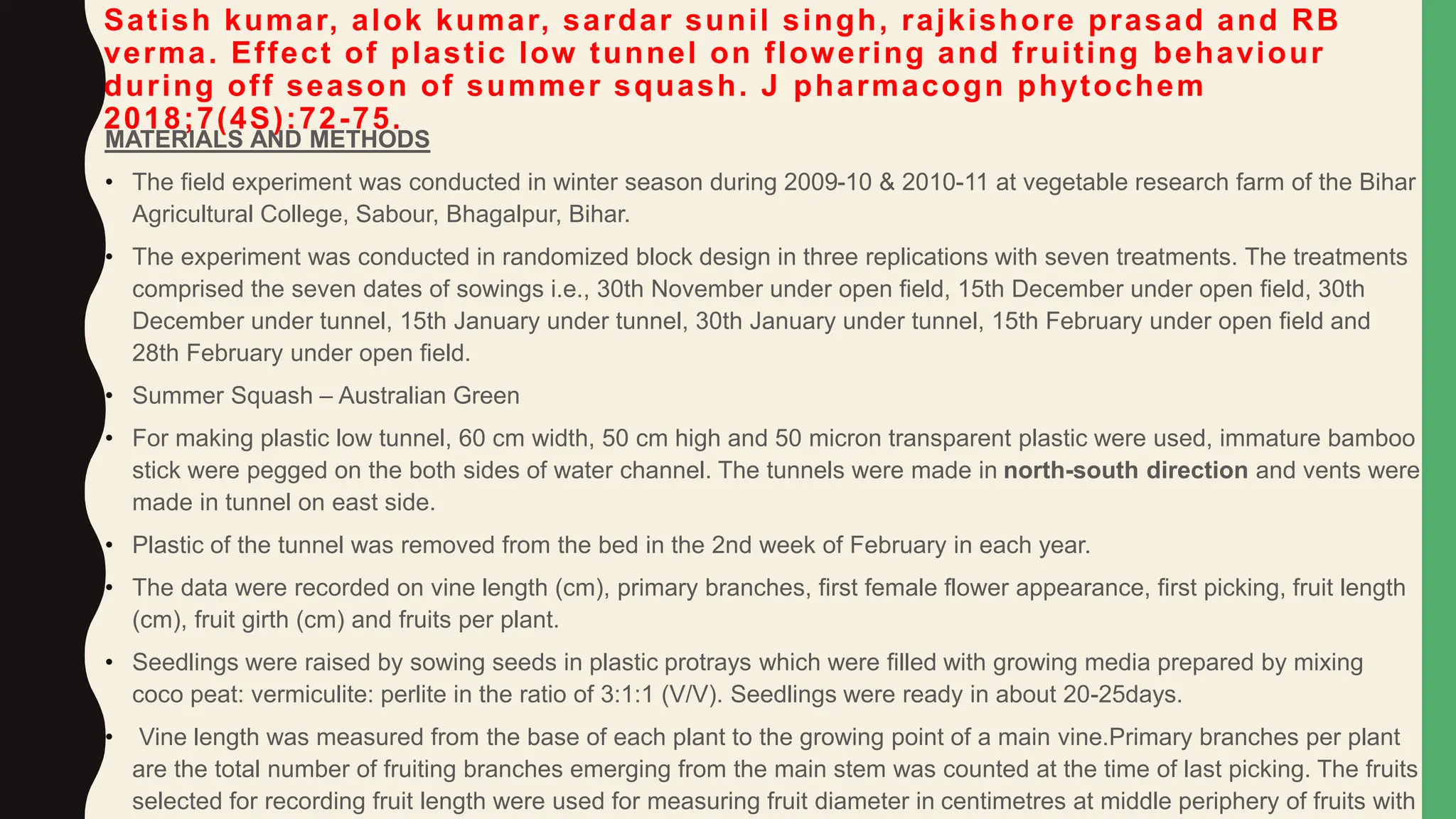 Satish kumar, alok kumar, sardar sunil singh, rajkishore prasad and RB
verma. Effect of plastic low tunnel on flowering and fruiting behaviour
during off season of summer squash. J pharmacogn phytochem
2018;7(4S):72-75.
MATERIALS AND METHODS
• The field experiment was conducted in winter season during 2009-10 & 2010-11 at vegetable research farm of the Bihar
Agricultural College, Sabour, Bhagalpur, Bihar.
• The experiment was conducted in randomized block design in three replications with seven treatments. The treatments
comprised the seven dates of sowings i.e., 30th November under open field, 15th December under open field, 30th
December under tunnel, 15th January under tunnel, 30th January under tunnel, 15th February under open field and
28th February under open field.
• Summer Squash – Australian Green
• For making plastic low tunnel, 60 cm width, 50 cm high and 50 micron transparent plastic were used, immature bamboo
stick were pegged on the both sides of water channel. The tunnels were made in north-south direction and vents were
made in tunnel on east side.
• Plastic of the tunnel was removed from the bed in the 2nd week of February in each year.
• The data were recorded on vine length (cm), primary branches, first female flower appearance, first picking, fruit length
(cm), fruit girth (cm) and fruits per plant.
• Seedlings were raised by sowing seeds in plastic protrays which were filled with growing media prepared by mixing
coco peat: vermiculite: perlite in the ratio of 3:1:1 (V/V). Seedlings were ready in about 20-25days.
• Vine length was measured from the base of each plant to the growing point of a main vine.Primary branches per plant
are the total number of fruiting branches emerging from the main stem was counted at the time of last picking. The fruits
selected for recording fruit length were used for measuring fruit diameter in centimetres at middle periphery of fruits with
 